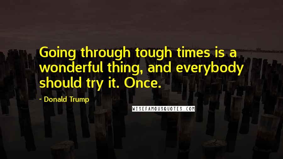 Donald Trump Quotes: Going through tough times is a wonderful thing, and everybody should try it. Once.