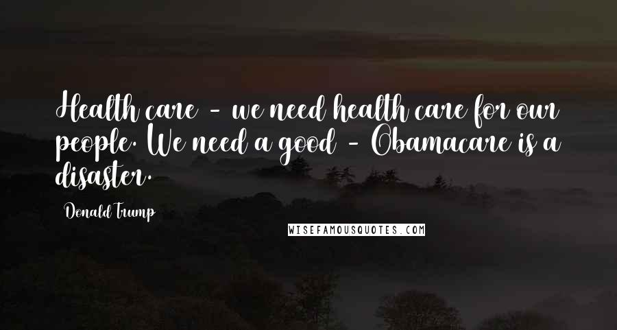 Donald Trump Quotes: Health care - we need health care for our people. We need a good - Obamacare is a disaster.