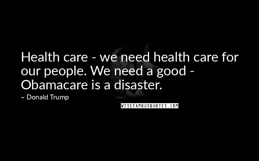 Donald Trump Quotes: Health care - we need health care for our people. We need a good - Obamacare is a disaster.