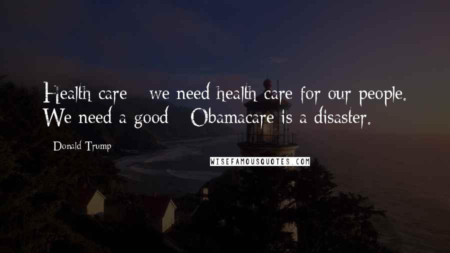 Donald Trump Quotes: Health care - we need health care for our people. We need a good - Obamacare is a disaster.