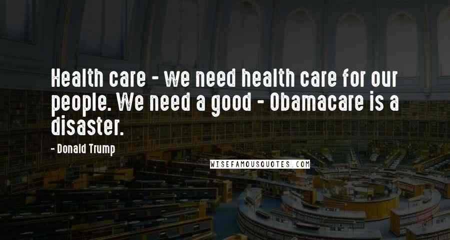 Donald Trump Quotes: Health care - we need health care for our people. We need a good - Obamacare is a disaster.