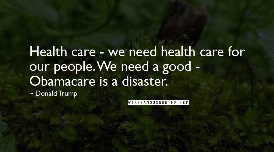 Donald Trump Quotes: Health care - we need health care for our people. We need a good - Obamacare is a disaster.