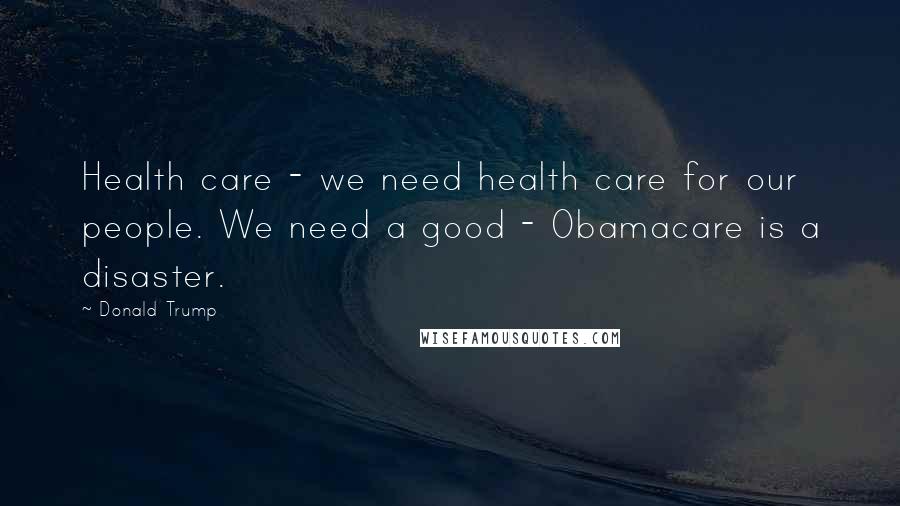 Donald Trump Quotes: Health care - we need health care for our people. We need a good - Obamacare is a disaster.
