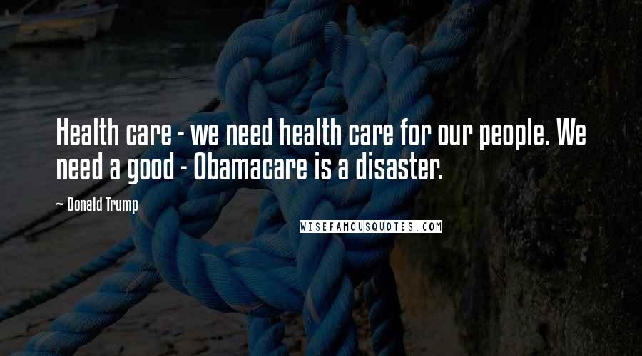 Donald Trump Quotes: Health care - we need health care for our people. We need a good - Obamacare is a disaster.