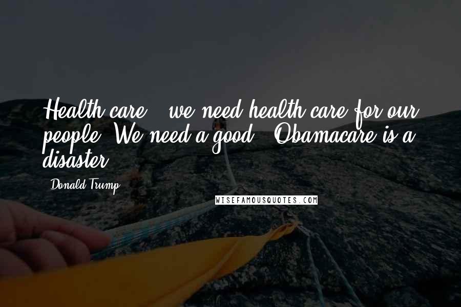 Donald Trump Quotes: Health care - we need health care for our people. We need a good - Obamacare is a disaster.