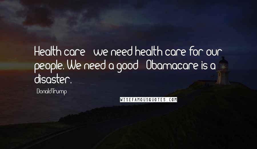 Donald Trump Quotes: Health care - we need health care for our people. We need a good - Obamacare is a disaster.