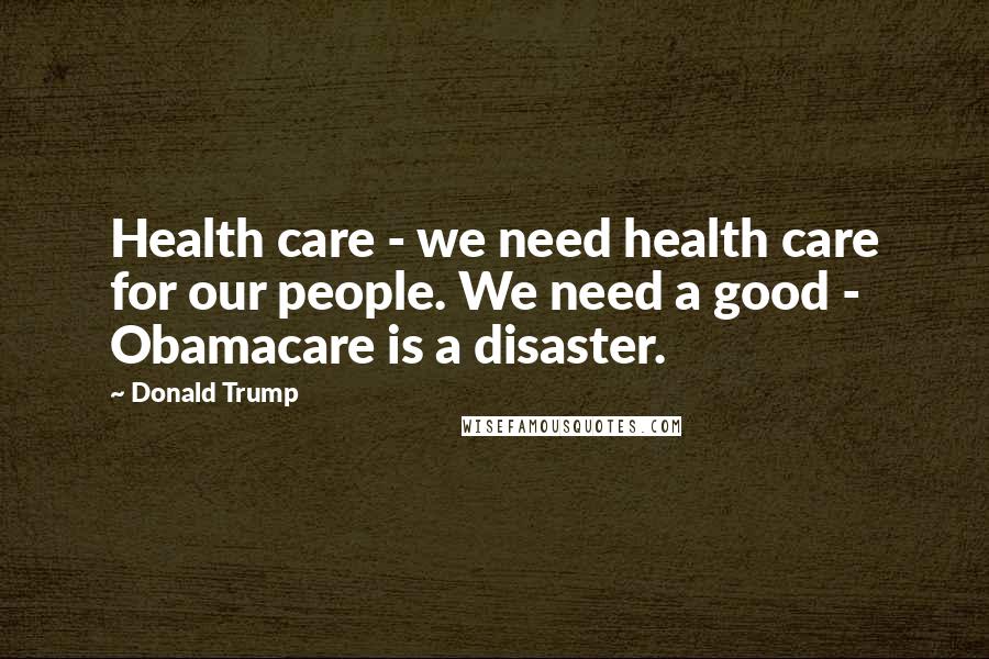Donald Trump Quotes: Health care - we need health care for our people. We need a good - Obamacare is a disaster.