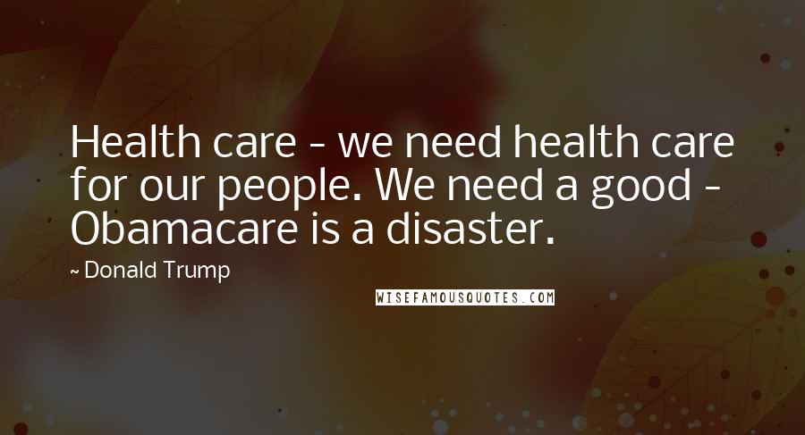 Donald Trump Quotes: Health care - we need health care for our people. We need a good - Obamacare is a disaster.