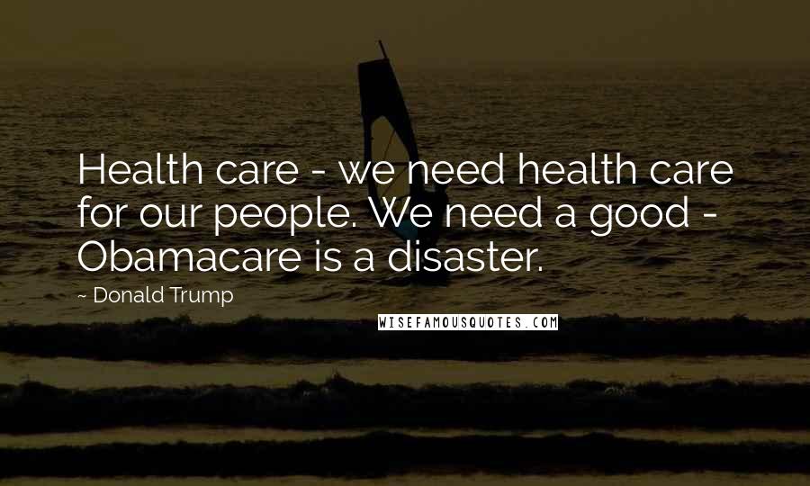 Donald Trump Quotes: Health care - we need health care for our people. We need a good - Obamacare is a disaster.