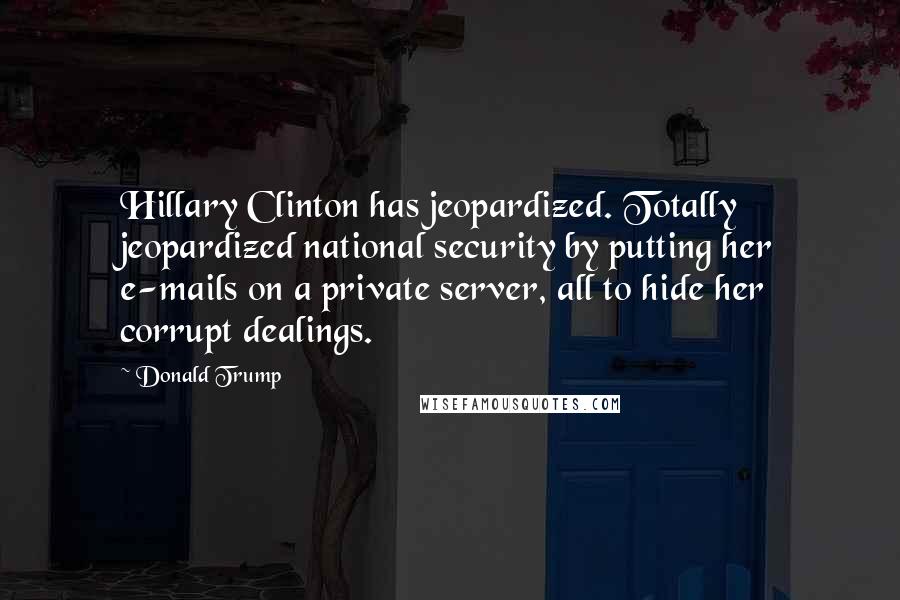 Donald Trump Quotes: Hillary Clinton has jeopardized. Totally jeopardized national security by putting her e-mails on a private server, all to hide her corrupt dealings.