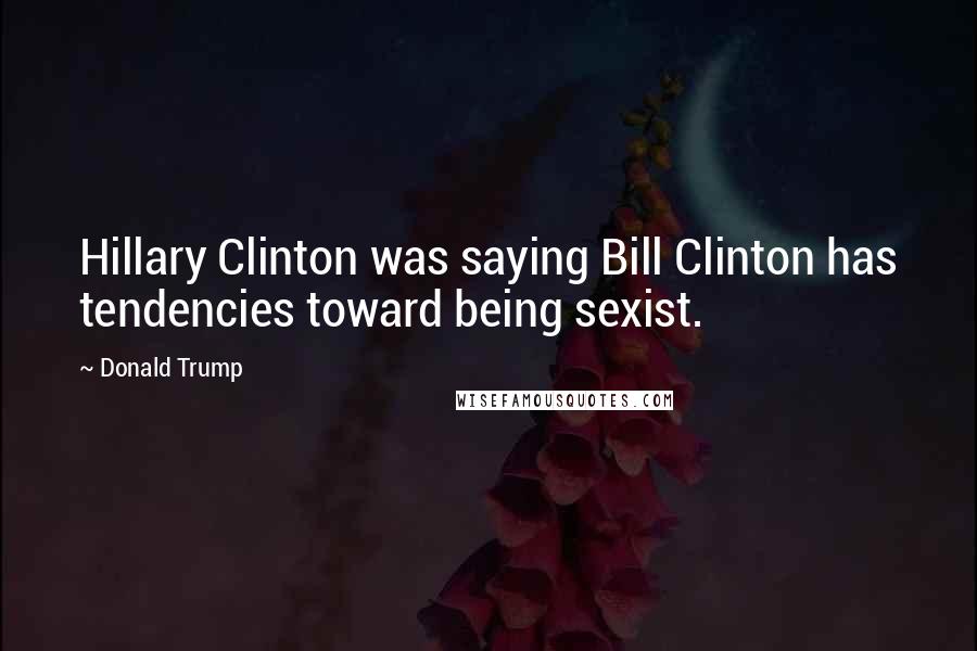 Donald Trump Quotes: Hillary Clinton was saying Bill Clinton has tendencies toward being sexist.