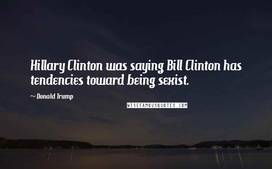 Donald Trump Quotes: Hillary Clinton was saying Bill Clinton has tendencies toward being sexist.