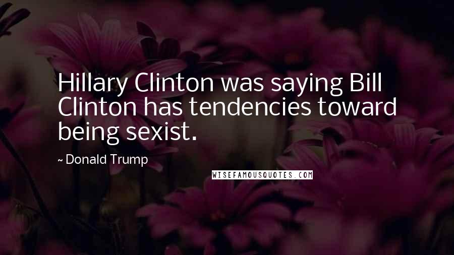 Donald Trump Quotes: Hillary Clinton was saying Bill Clinton has tendencies toward being sexist.