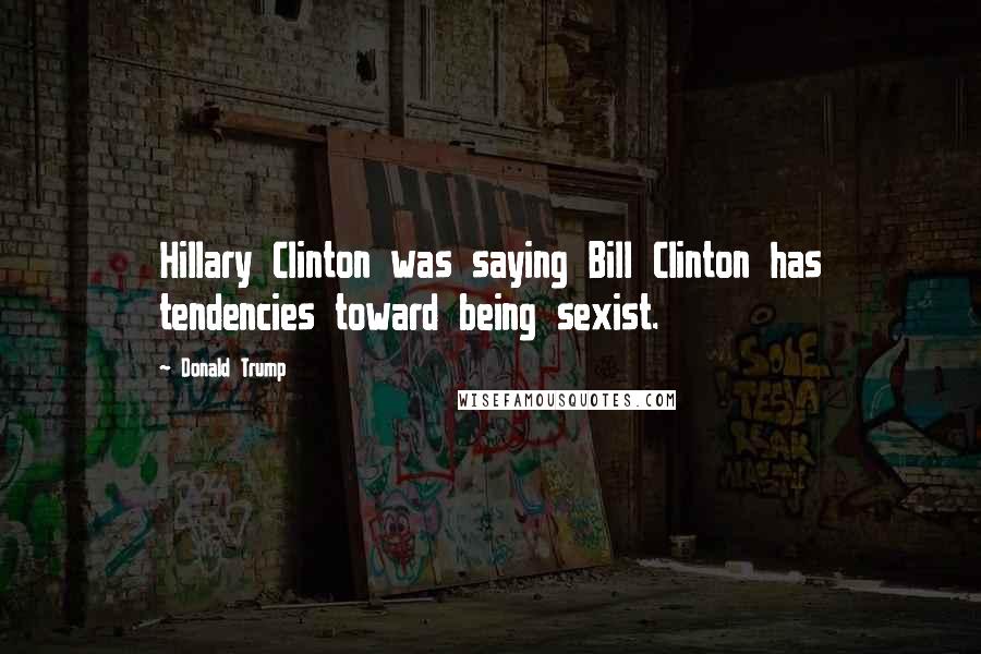 Donald Trump Quotes: Hillary Clinton was saying Bill Clinton has tendencies toward being sexist.