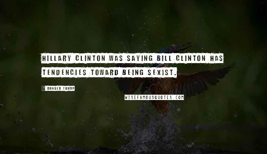 Donald Trump Quotes: Hillary Clinton was saying Bill Clinton has tendencies toward being sexist.