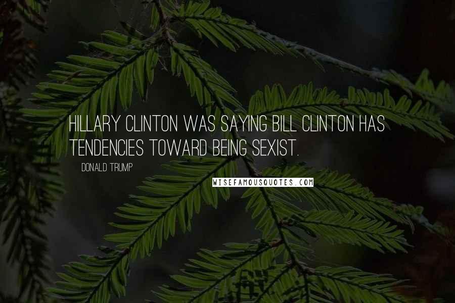 Donald Trump Quotes: Hillary Clinton was saying Bill Clinton has tendencies toward being sexist.