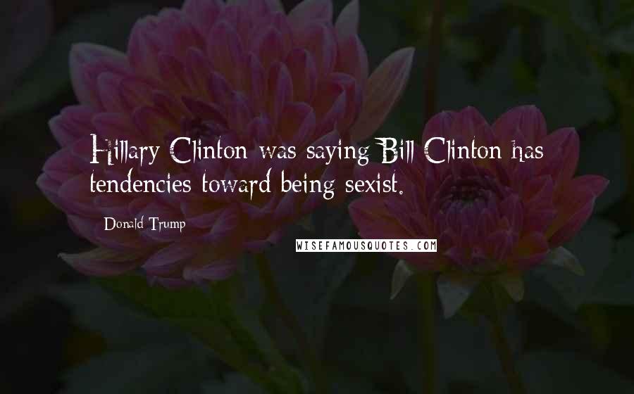 Donald Trump Quotes: Hillary Clinton was saying Bill Clinton has tendencies toward being sexist.