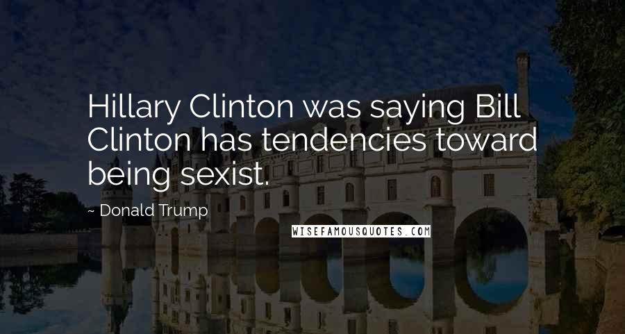 Donald Trump Quotes: Hillary Clinton was saying Bill Clinton has tendencies toward being sexist.