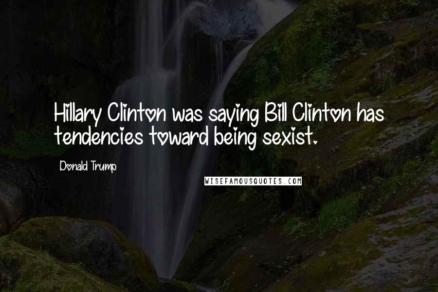 Donald Trump Quotes: Hillary Clinton was saying Bill Clinton has tendencies toward being sexist.