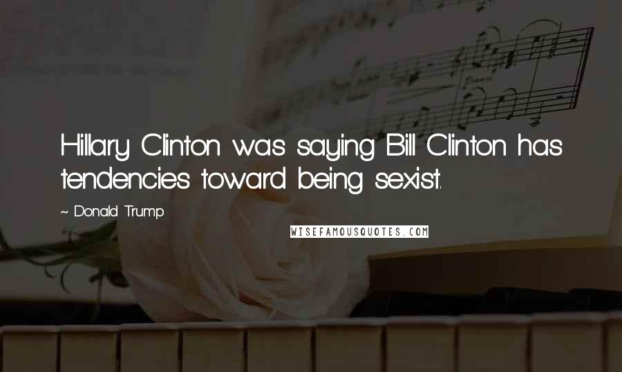 Donald Trump Quotes: Hillary Clinton was saying Bill Clinton has tendencies toward being sexist.