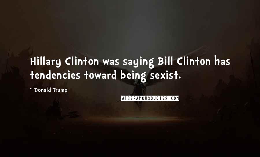 Donald Trump Quotes: Hillary Clinton was saying Bill Clinton has tendencies toward being sexist.