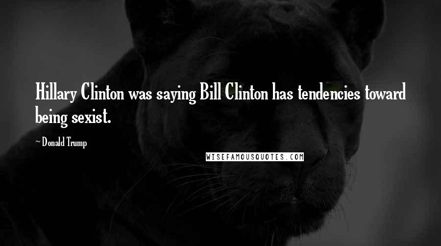 Donald Trump Quotes: Hillary Clinton was saying Bill Clinton has tendencies toward being sexist.