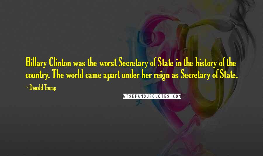 Donald Trump Quotes: Hillary Clinton was the worst Secretary of State in the history of the country. The world came apart under her reign as Secretary of State.