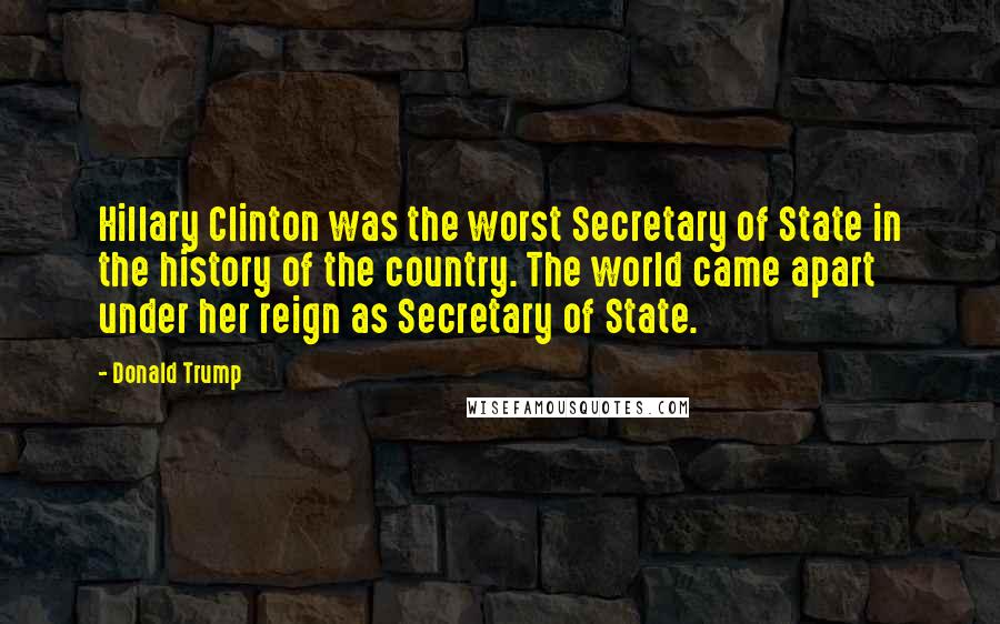 Donald Trump Quotes: Hillary Clinton was the worst Secretary of State in the history of the country. The world came apart under her reign as Secretary of State.