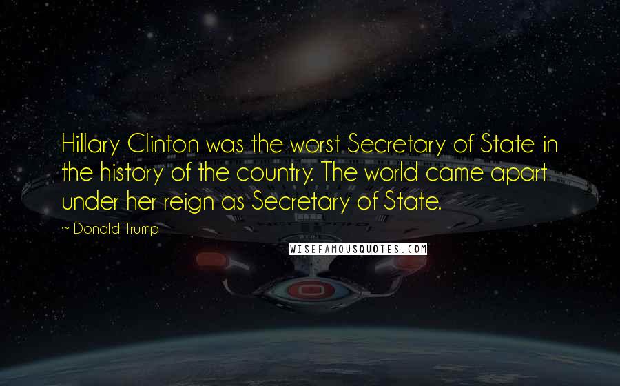 Donald Trump Quotes: Hillary Clinton was the worst Secretary of State in the history of the country. The world came apart under her reign as Secretary of State.