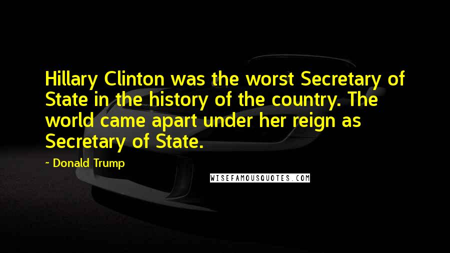 Donald Trump Quotes: Hillary Clinton was the worst Secretary of State in the history of the country. The world came apart under her reign as Secretary of State.