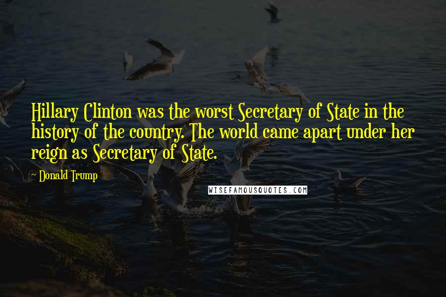 Donald Trump Quotes: Hillary Clinton was the worst Secretary of State in the history of the country. The world came apart under her reign as Secretary of State.