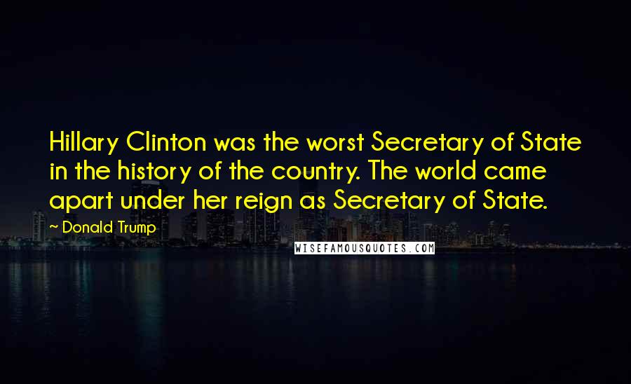 Donald Trump Quotes: Hillary Clinton was the worst Secretary of State in the history of the country. The world came apart under her reign as Secretary of State.