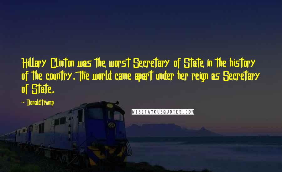 Donald Trump Quotes: Hillary Clinton was the worst Secretary of State in the history of the country. The world came apart under her reign as Secretary of State.