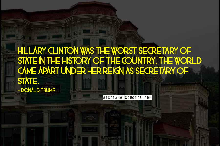 Donald Trump Quotes: Hillary Clinton was the worst Secretary of State in the history of the country. The world came apart under her reign as Secretary of State.