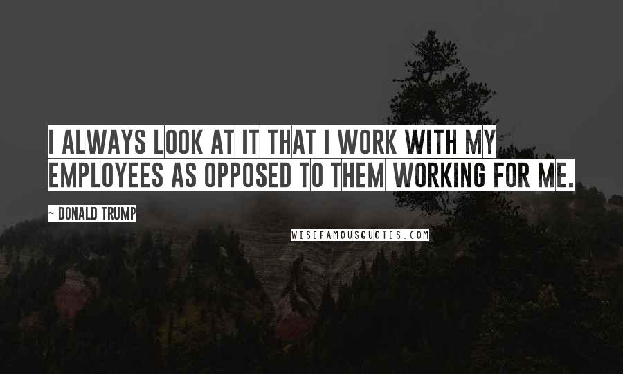 Donald Trump Quotes: I always look at it that I work with my employees as opposed to them working for me.