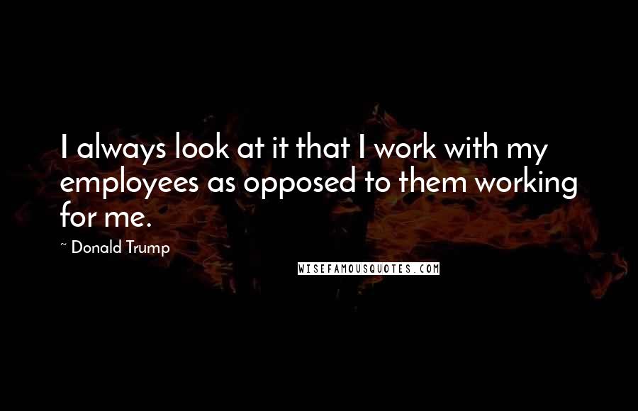 Donald Trump Quotes: I always look at it that I work with my employees as opposed to them working for me.