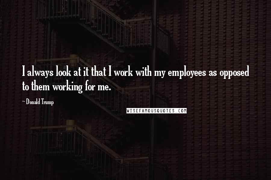 Donald Trump Quotes: I always look at it that I work with my employees as opposed to them working for me.
