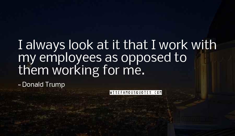 Donald Trump Quotes: I always look at it that I work with my employees as opposed to them working for me.