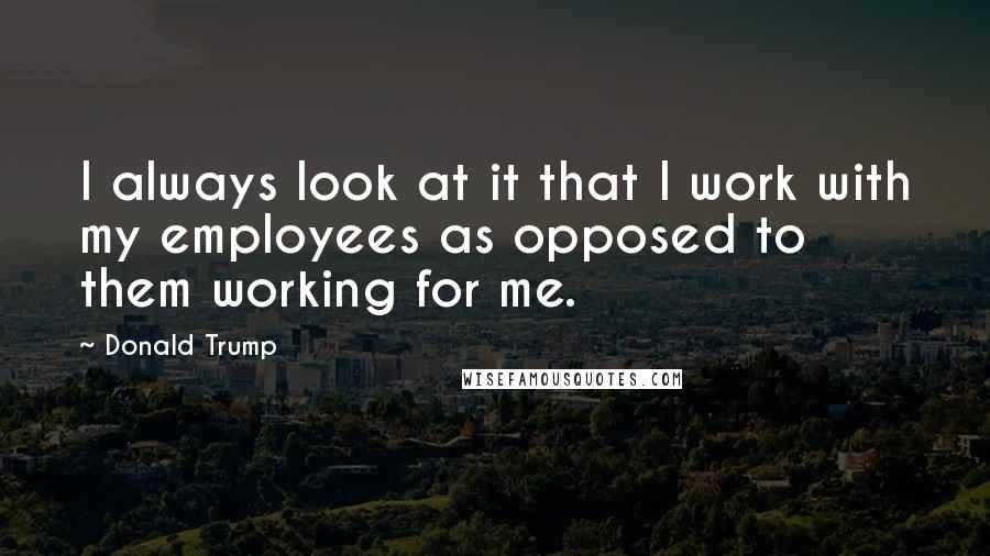 Donald Trump Quotes: I always look at it that I work with my employees as opposed to them working for me.