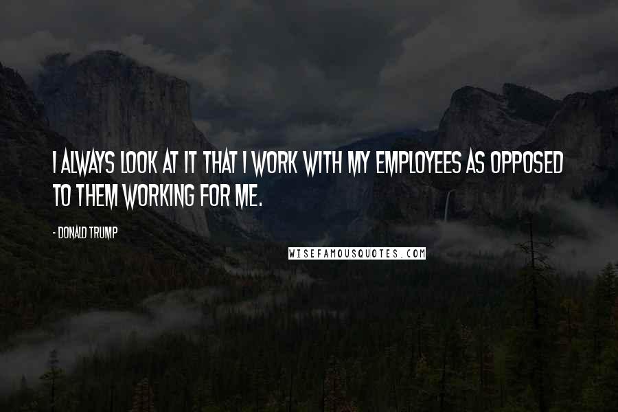 Donald Trump Quotes: I always look at it that I work with my employees as opposed to them working for me.