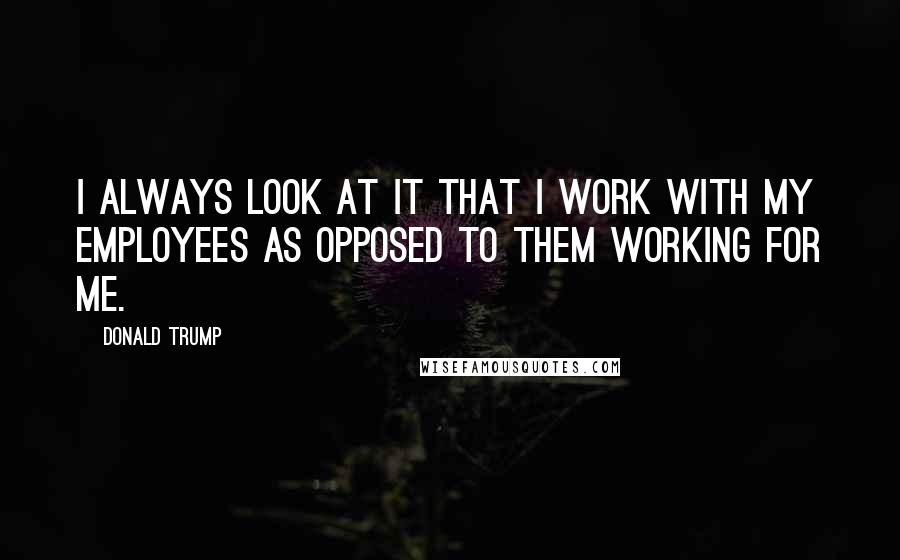 Donald Trump Quotes: I always look at it that I work with my employees as opposed to them working for me.