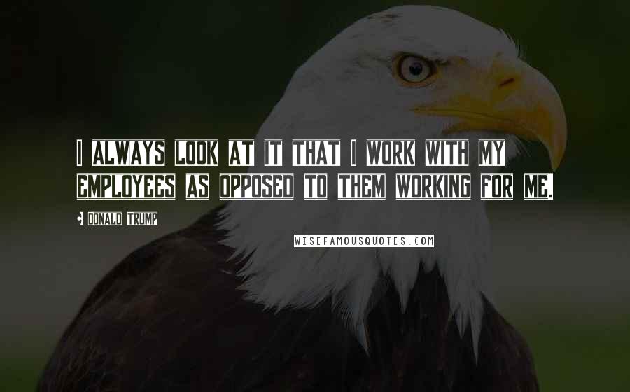 Donald Trump Quotes: I always look at it that I work with my employees as opposed to them working for me.