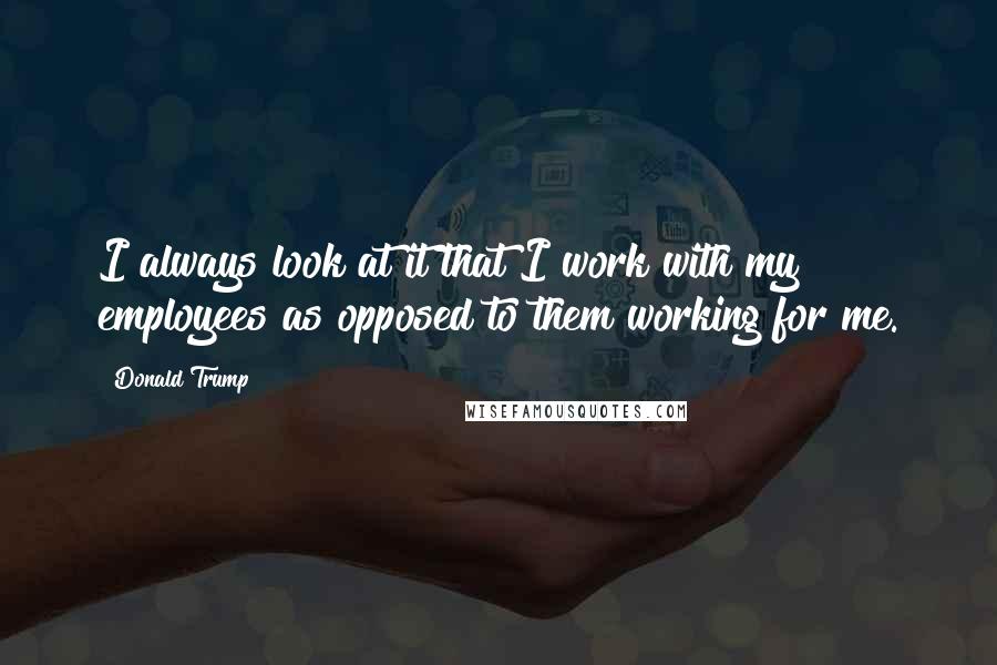 Donald Trump Quotes: I always look at it that I work with my employees as opposed to them working for me.