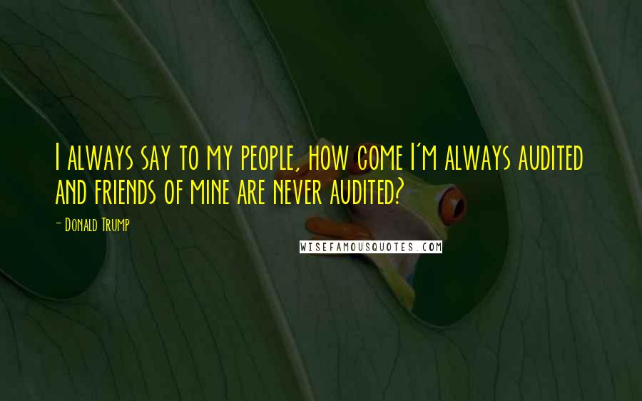 Donald Trump Quotes: I always say to my people, how come I'm always audited and friends of mine are never audited?