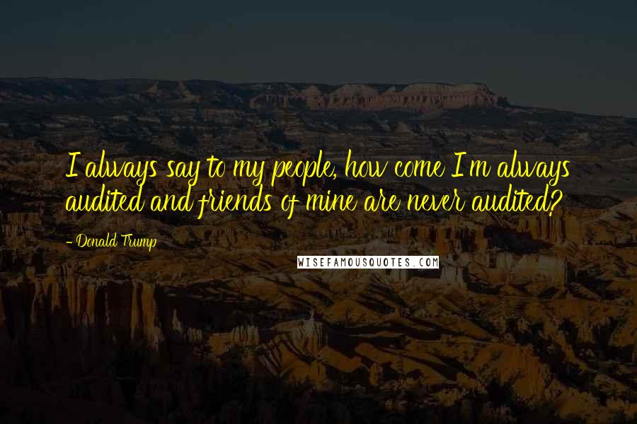 Donald Trump Quotes: I always say to my people, how come I'm always audited and friends of mine are never audited?