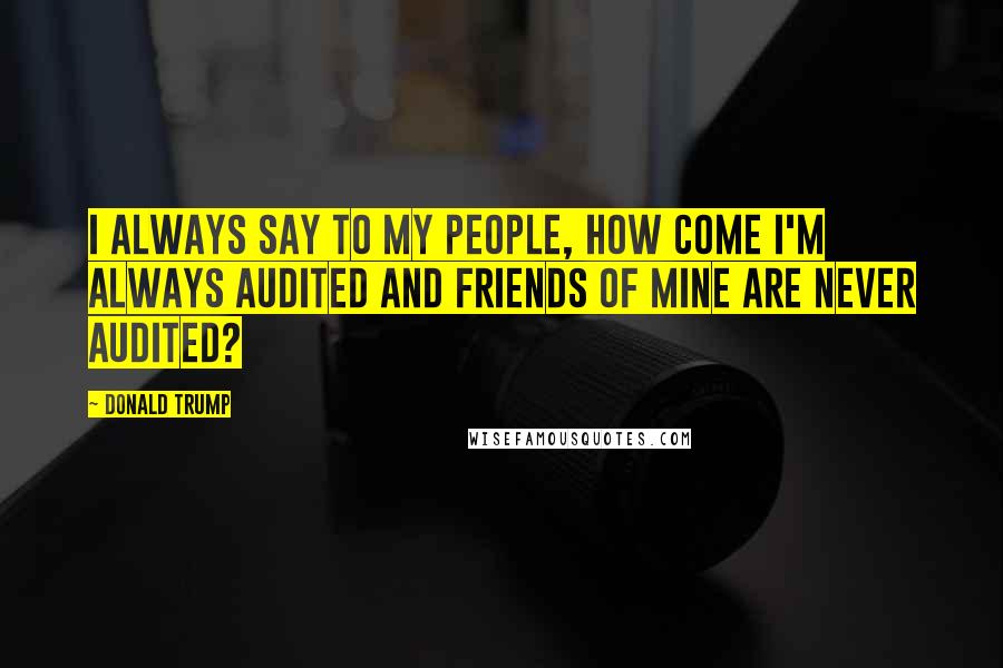 Donald Trump Quotes: I always say to my people, how come I'm always audited and friends of mine are never audited?