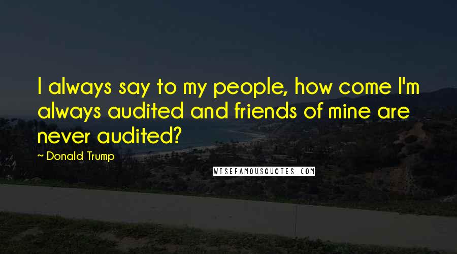 Donald Trump Quotes: I always say to my people, how come I'm always audited and friends of mine are never audited?