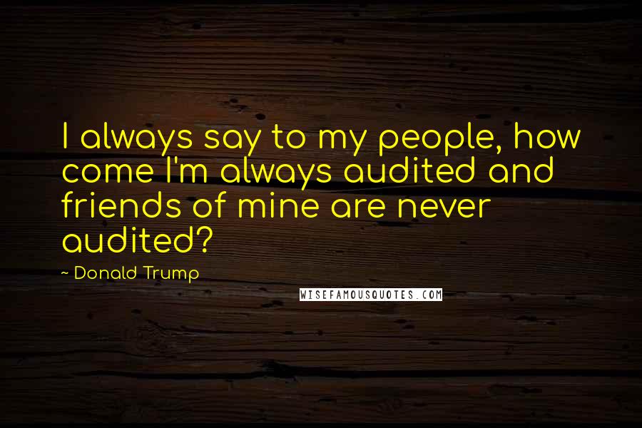 Donald Trump Quotes: I always say to my people, how come I'm always audited and friends of mine are never audited?