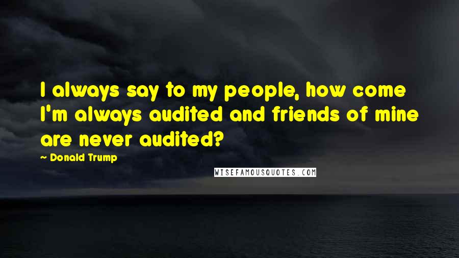 Donald Trump Quotes: I always say to my people, how come I'm always audited and friends of mine are never audited?