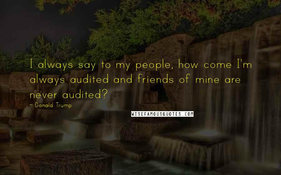 Donald Trump Quotes: I always say to my people, how come I'm always audited and friends of mine are never audited?